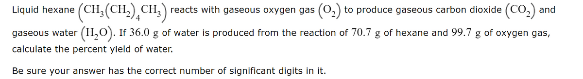 Liquid hexane (CH,(CH,) CH, ) reacts with gaseous oxygen gas (0,) to produce gaseous carbon dioxide (CO,) and
4
gaseous water (H,O). If 36.0 g of water is produced from the reaction of 70.7 g of hexane and 99.7 g of oxygen gas,
calculate the percent yield of water.
Be sure your answer has the correct number of significant digits in it.
