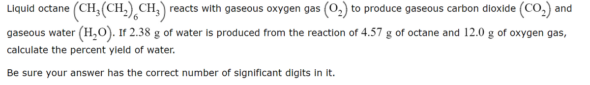 Liquid octane (CH,(CH,) CH,) reacts with gaseous oxygen gas (0,) to produce gaseous carbon dioxide (CO,2) and
CH:)
'3
gaseous water (H,O). If 2.38 g of water is produced from the reaction of 4.57 g of octane and 12.0
of
oxygen gas,
calculate the percent yield of water.
Be sure your answer has the correct number of significant digits in it.
