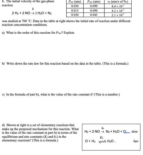 1. The initial velocity of the gas-phase
PNo (atm)
0.090
Рнг (atm)
Vo (atm/s of N2)
8.4 x 10
4.2 x 10"
reaction
0.030
k
0.015
0.090
2 H2 + 2 NO → 2 H20 + N2
0.030
0.045
2.1 x 107
was studied at 700 °C. Data in the table at right shows the initial rate of reaction under different
reaction concentration conditions.
a) What is the order of this reaction for PNo? Explain.
b) Write down the rate law for this reaction based on the data in the table. (This is a formula.)
c) In the formula of part b), what is the value of the rate constant k? (This is a number.)
d) Shown at right is a set of elementary reactions that
make up the proposed mechanism for this reaction. What
is the value of the rate constant in part b) in terms of the
equilibrium and rate constants (K2 and ki) in the
elementary reactions? (This is a formula.)
ki
H2 + 2 NO - N2 + H20 + Q slow
K2
O+ H2 H2O,
fast
