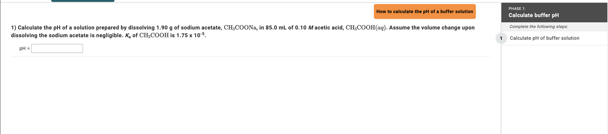 PHASE 1:
How to calculate the pH of a buffer solution
Calculate buffer pH
Complete the following steps:
1) Calculate the pH of a solution prepared by dissolving 1.90 g of sodium acetate, CH3COONa, in 85.0 mL of 0.10 Macetic acid, CH3COOH(aq). Assume the volume change upon
dissolving the sodium acetate is negligible. Ka of CH3COOH is 1.75 x 10-5.
1
Calculate pH of buffer solution
pH =
