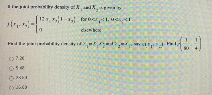 If the joint probability density of X, and X, is given by
12 x, x(1-x,) for 0<x,<1, 0<x,<l
elsewhere
Find the joint probability density of Y,=X_X and Y,=X, say g(y, y). Find g
80
O 7.20
9.48
O 28.80
O 36.00
