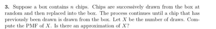 3. Suppose a box contains n chips. Chips are successively drawn from the box at
random and then replaced into the box. The process continues until a chip that has
previously been drawn is drawn from the box. Let X be the number of draws. Com-
pute the PMF of X. Is there an approximation of X?
