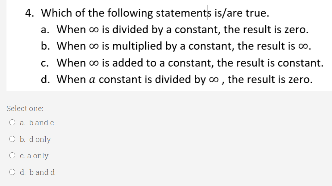4. Which of the following statements is/are true.
a. When o is divided by a constant, the result is zero.
b. When o is multiplied by a constant, the result is o.
c. When o is added to a constant, the result is constant.
d. When a constant is divided by o , the result is zero.
Select one:
O a. band c
O b. d only
Осa only
O d. band d

