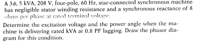 A 3¢, 5 kVA, 208 V, four-pole, 60 Hz, star-connected synchronous machine
has negligible stator winding resistance and a synchronous reactance of 8
ohms per phase at rated terminal voltage.
Determine the excitation voltage and the power angle when the ma-
chine is delivering rated kVA at 0.8 PF lagging. Draw the phasor dia-
gram for this condition.
