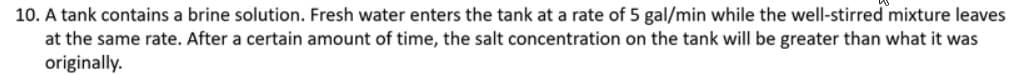 10. A tank contains a brine solution. Fresh water enters the tank at a rate of 5 gal/min while the well-stirred mixture leaves
at the same rate. After a certain amount of time, the salt concentration on the tank will be greater than what it was
originally.
