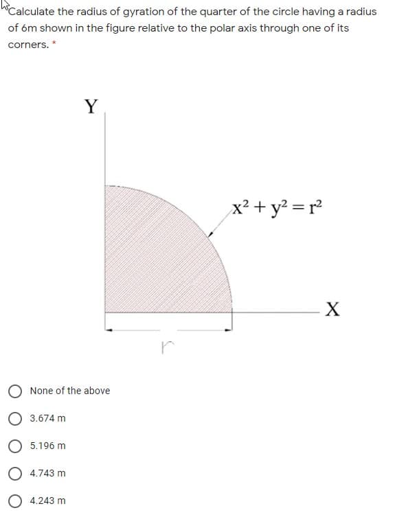 Calculate the radius of gyration of the quarter of the circle having a radius
of óm shown in the figure relative to the polar axis through one of its
corners. *
Y
x² + y? = r²
X
O None of the above
О 3.674 m
5.196 m
4.743 m
4.243 m
