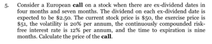 Consider a European call on a stock when there are ex-dividend dates in
5.
four months and seven months. The dividend on each ex-dividend date is
expected to be $2.50. The current stock price is $50, the exercise price is
$51, the volatility is 20% per annum, the continuously compounded risk-
free interest rate is 12% per annum, and the time to expiration is nine
months. Calculate the price of the call.
