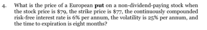 What is the price of a European put on a non-dividend-paying stock when
the stock price is $79, the strike price is $77, the continuously compounded
risk-free interest rate is 6% per annum, the volatility is 25% per annum, and
the time to expiration is eight months?
