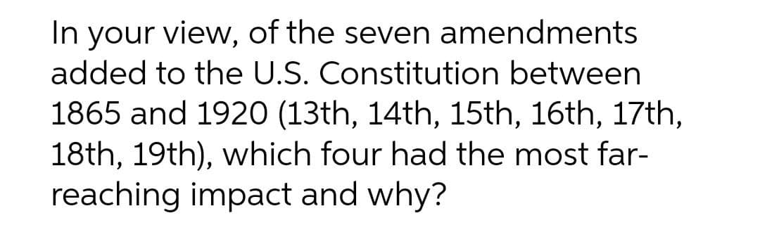 In your view, of the seven amendments
added to the U.S. Constitution between
1865 and 1920 (13th, 14th, 15th, 16th, 17th,
18th, 19th), which four had the most far-
reaching impact and why?

