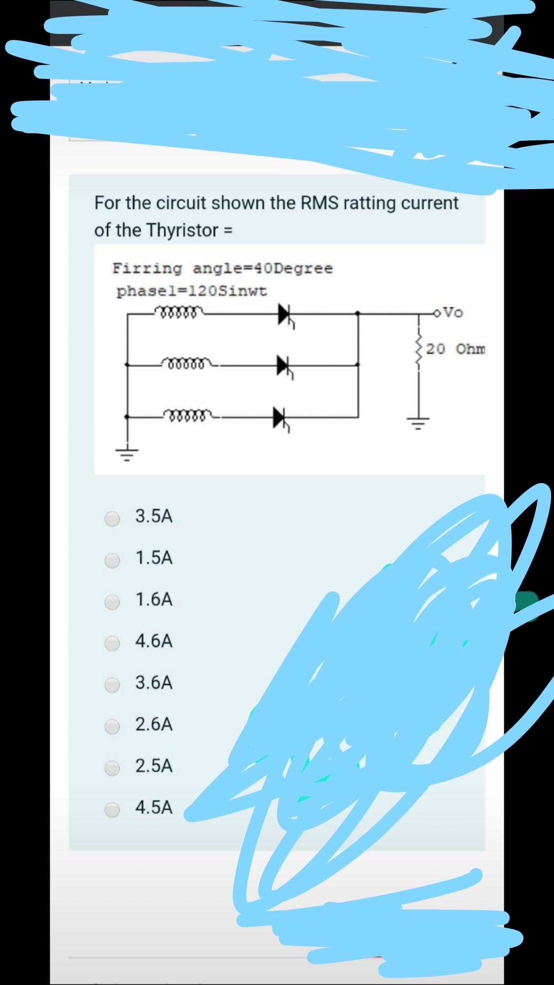 For the circuit shown the RMS ratting current
of the Thyristor =
Firring angle=40Degree
phasel=120Sinwt
oVo
20 Ohm
3.5A
1.5A
1.6A
4.6A
3.6A
2.6A
2.5A
4.5A
두
