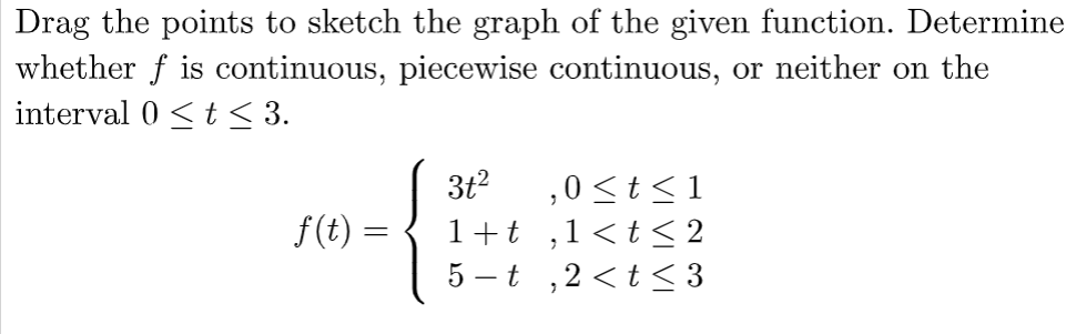 Drag the points to sketch the graph of the given function. Determine
whether f is continuous, piecewise continuous, or neither on the
interval 0 ≤ t ≤ 3.
f(t)
3t² ,0 ≤t≤1
1+t,1<t≤2
5-t,2<t≤3