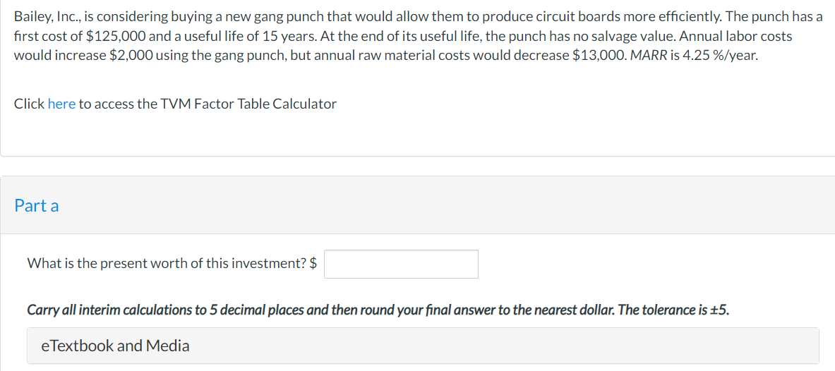 Bailey, Inc., is considering buying a new gang punch that would allow them to produce circuit boards more efficiently. The punch has a
first cost of $125,000 and a useful life of 15 years. At the end of its useful life, the punch has no salvage value. Annual labor costs
would increase $2,000 using the gang punch, but annual raw material costs would decrease $13,000. MARR is 4.25 %/year.
Click here to access the TVM Factor Table Calculator
Part a
What is the present worth of this investment? $
Carry all interim calculations to 5 decimal places and then round your final answer to the nearest dollar. The tolerance is ±5.
eTextbook and Media