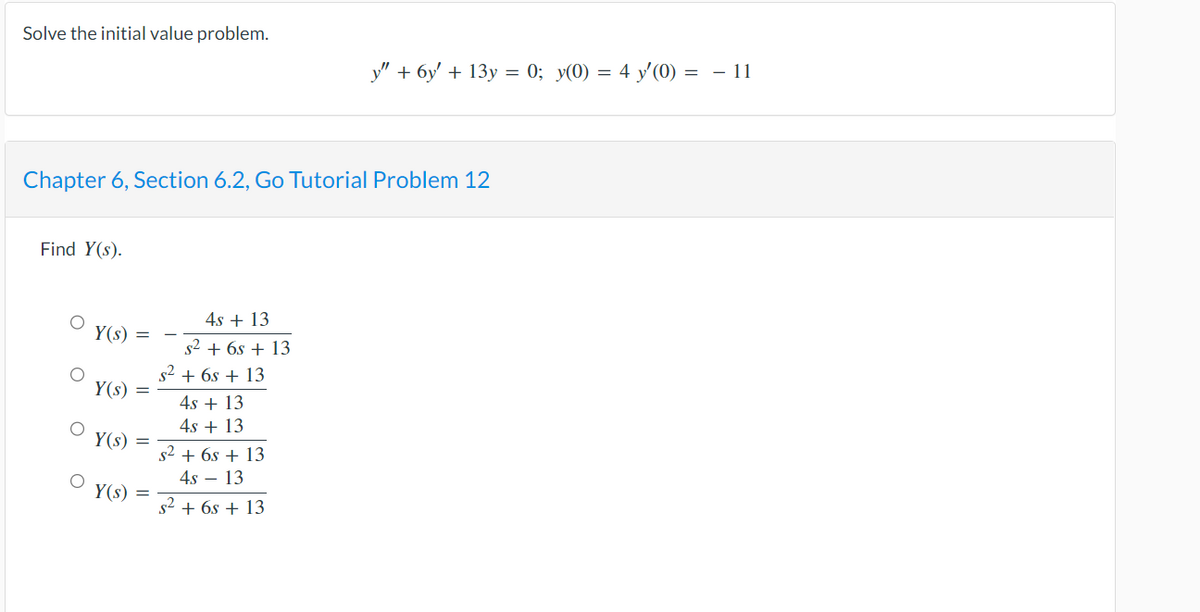Solve the initial value problem.
Chapter 6, Section 6.2, Go Tutorial Problem 12
Find Y(s).
O
Y(s) =
Y(s)
Y(s)
=
Y(s) =
4s + 13
s² + 6s + 13
s² + 6s + 13
4s + 13
4s + 13
y" + 6y' + 13y = 0; y(0) = 4 y'(0) = − 11
s² + 6s + 13
4s - 13
s² + 6s + 13