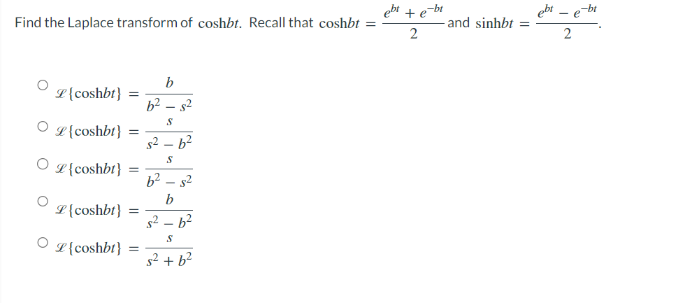 Find the Laplace transform of coshbt. Recall that coshbt =
ebt
L {coshbt}
L{coshbt} =
OL{coshbt}
O
=
L {coshbt}
=
L{coshbt} =
=
b
6² 5²
S
s²_ 6²
S
6² $²
b
s²6²
S
s² + b²
ebt
+ e-bt
and sinhbt = - =
2
2
e-bt