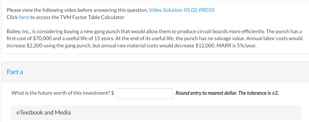 Please view the following video before answering this question. Video Solution: 05.02-PR010
Click here to access the TVM Factor Table Calculator
Bailey, Inc., is considering buying a new gang punch that would allow them to produce circuit boards more efficiently. The punch has a
first cost of $70,000 and a useful life of 15 years. At the end of its useful life, the punch has no salvage value. Annual labor costs would
increase $2,200 using the gang punch, but annual raw material costs would decrease $12,000. MARR is 5%/year.
Part a
What is the future worth of this investment? $
eTextbook and Media
Round entry to nearest dollar. The tolerance is ±2.