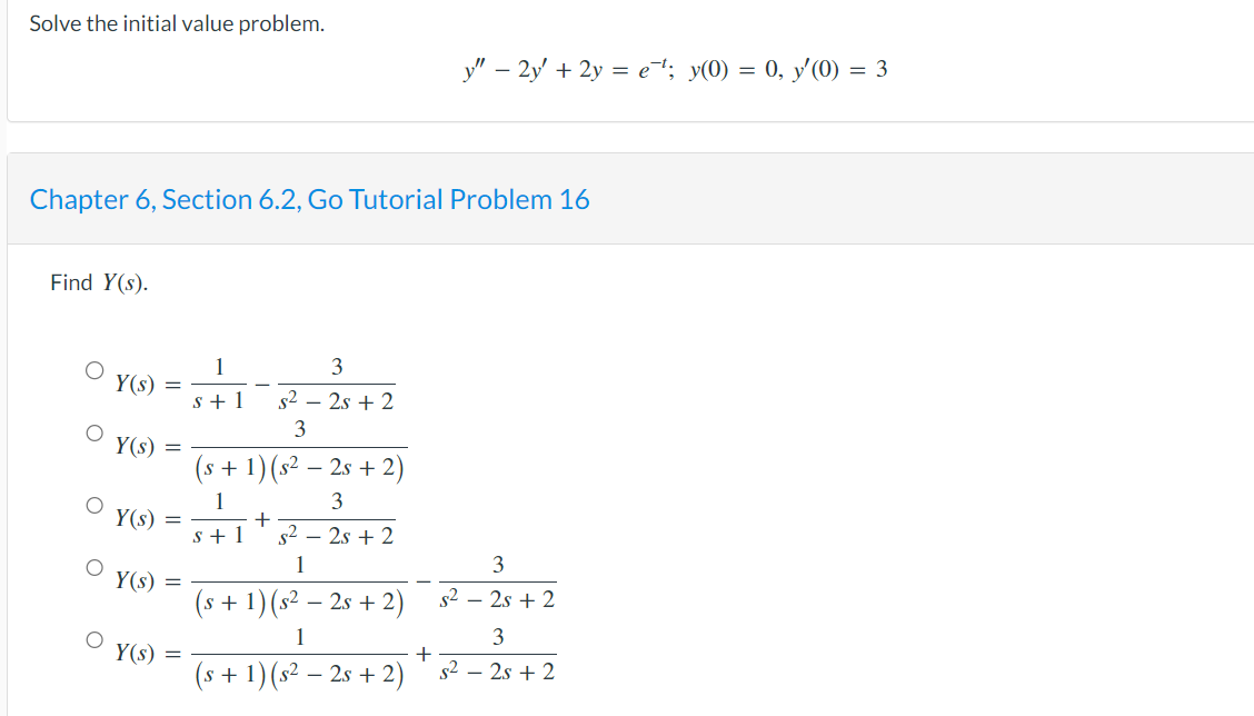 Solve the initial value problem.
Chapter 6, Section 6.2, Go Tutorial Problem 16
Find Y(s).
Y(s)
Y(s)
Y(s)
Y(s)
=
Y(s) =
1
s+1
3
s² - 2s + 2
3
(s + 1) (s² − 2s + 2)
1
3
s+1
+
s² - 2s + 2
1
(s + 1) (s² - 2s + 2)
1
(s + 1) (s² - 2s + 2)
y" - 2y + 2y = e¯¹; y(0) = 0, y'(0) = 3
+
3
s² - 2s + 2
s²
3
2s + 2