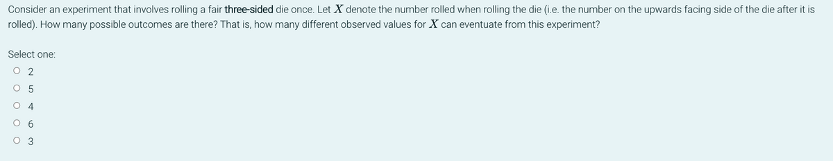 Consider an experiment that involves rolling a fair three-sided die once. Let X denote the number rolled when rolling the die (i.e. the number on the upwards facing side of the die after it is
rolled). How many possible outcomes are there? That is, how many different observed values for X can eventuate from this experiment?
Select one:
2
5
O O O O
6