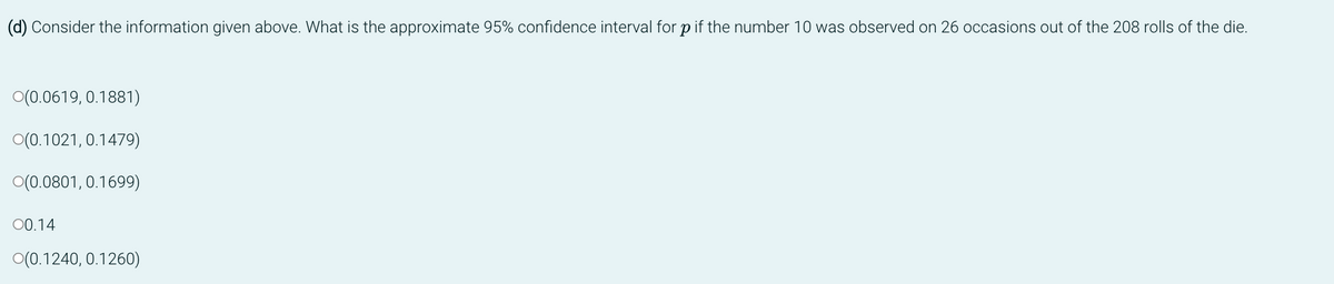 (d) Consider the information given above. What is the approximate 95% confidence interval for p if the number 10 was observed on 26 occasions out of the 208 rolls of the die.
O(0.0619, 0.1881)
O(0.1021, 0.1479)
O(0.0801, 0.1699)
00.14
O(0.1240, 0.1260)