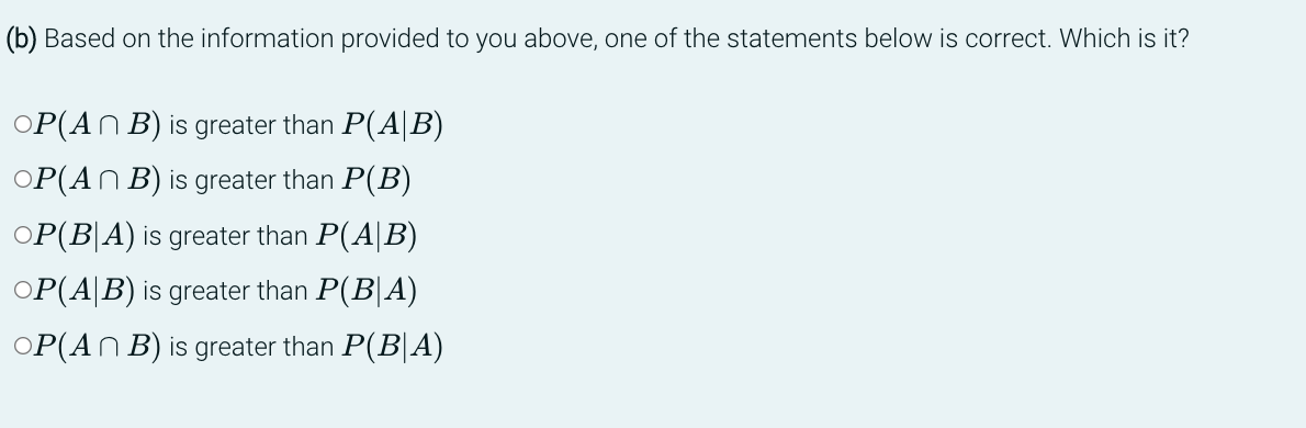 (b) Based on the information provided to you above, one of the statements below is correct. Which is it?
OP(An B) is greater than P(A/B)
OP(An B) is greater than P(B)
OP(BA) is greater than P(AB)
OP(AB) is greater than P(BA)
OP(An B) is greater than P(BA)