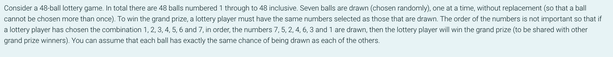 Consider a 48-ball lottery game. In total there are 48 balls numbered 1 through to 48 inclusive. Seven balls are drawn (chosen randomly), one at a time, without replacement (so that a ball
cannot be chosen more than once). To win the grand prize, a lottery player must have the same numbers selected as those that are drawn. The order of the numbers is not important so that if
a lottery player has chosen the combination 1, 2, 3, 4, 5, 6 and 7, in order, the numbers 7, 5, 2, 4, 6, 3 and 1 are drawn, then the lottery player will win the grand prize (to be shared with other
grand prize winners). You can assume that each ball has exactly the same chance of being drawn as each of the others.