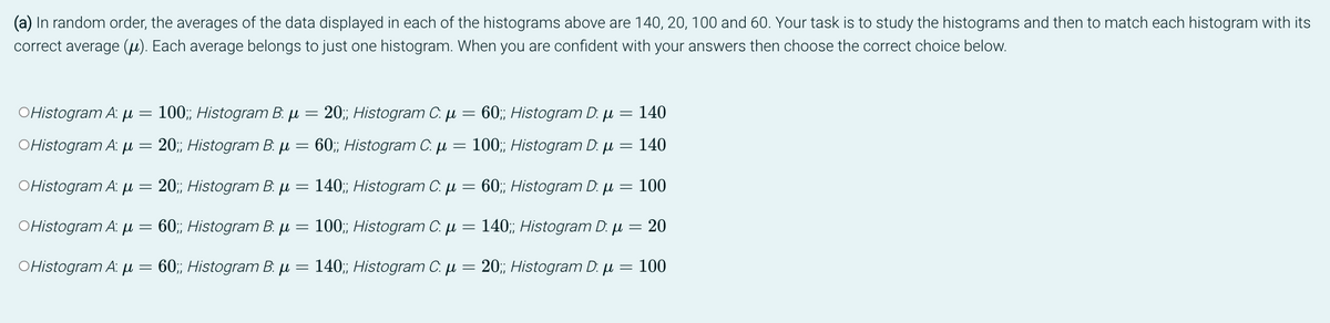 (a) In random order, the averages of the data displayed in each of the histograms above are 140, 20, 100 and 60. Your task is to study the histograms and then to match each histogram with its
correct average (μ). Each average belongs to just one histogram. When you are confident with your answers then choose the correct choice below.
OHistogram A: μ
=
100;; Histogram B: μ = 20;; Histogram C. μ =
140
60;; Histogram D: μ =
μl 140
OHistogram A. μ
20;; Histogram B. μ
60;; Histogram C. μ
=
100;; Histogram D:
=
OHistogram A: μ
20;; Histogram B: μ =
140;; Histogram C. μ =
60;; Histogram D: μ = 100
OHistogram A: μ
60;; Histogram B: μ
100;; Histogram C. μ = 140;; Histogram D: μ = 20
OHistogram A: μ
60;; Histogram B: μ
=
140;; Histogram C. μ = 20;; Histogram D: μ = 100
=
=
=