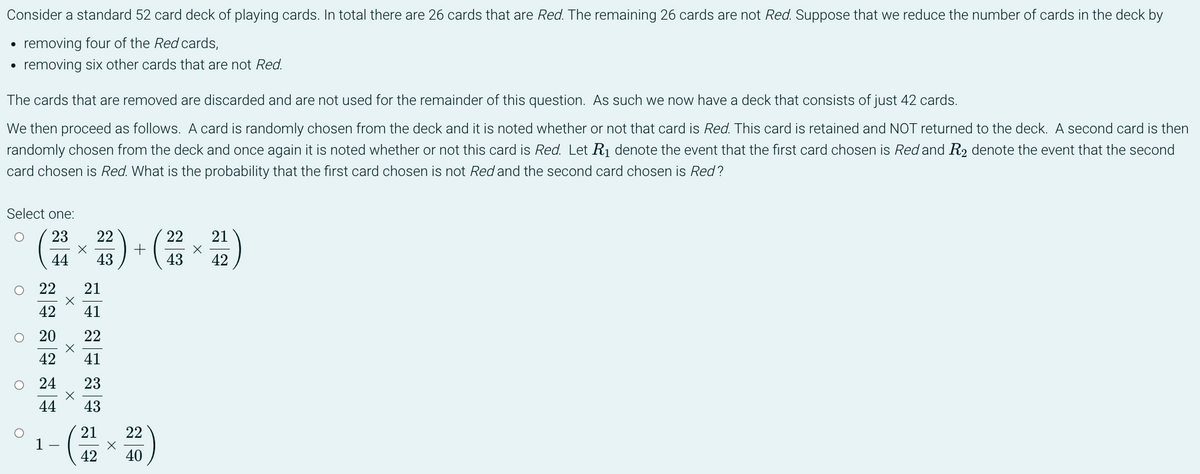 Consider a standard 52 card deck of playing cards. In total there are 26 cards that are Red. The remaining 26 cards are not Red. Suppose that we reduce the number of cards in the deck by
removing four of the Red cards,
●
removing six other cards that are not Red.
The cards that are removed are discarded and are not used for the remainder of this question. As such we now have a deck that consists of just 42 cards.
We then proceed as follows. A card is randomly chosen from the deck and it is noted whether or not that card is Red. This card is retained and NOT returned to the deck. A second card is then
randomly chosen from the deck and once again it is noted whether or not this card is Red. Let R₁ denote the event that the first card chosen is Red and R₂ denote the event that the second
card chosen is Red. What is the probability that the first card chosen is not Red and the second card chosen is Red?
Select one:
23
22
X
22 × 212)
44 43
43
42
O 22
21
42
41
O 20
22
41
42
O 24
23
44
43
21 22
1-
X
42
40
X
X
X
+