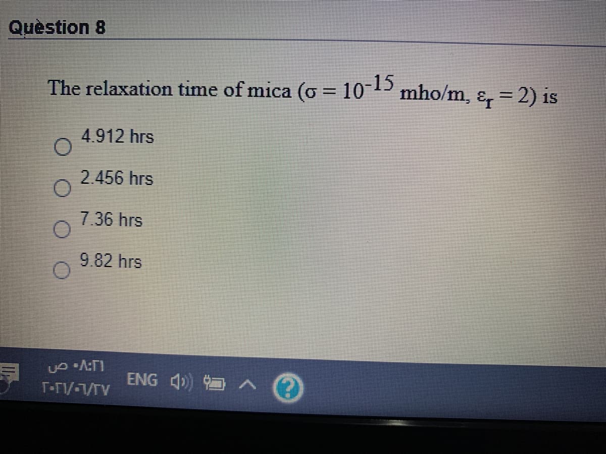 Quèstion 8
The relaxation time of mica (o = 10P mho/m, ɛ, = 2) is
%3D
4.912 hrs
2.456 hrs
7.36 hrs
9.82 hrs
ENG 4)
