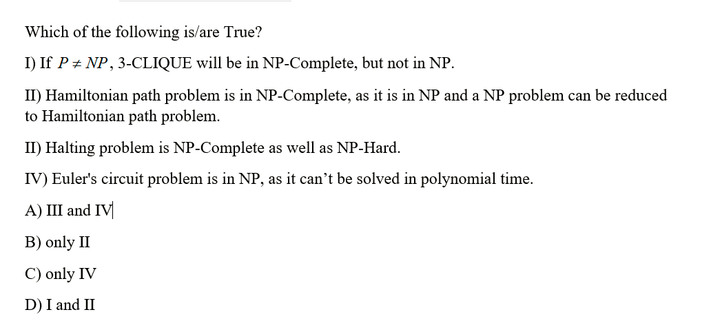 Which of the following is/are True?
I) If P + NP, 3-CLIQUE will be in NP-Complete, but not in NP.
II) Hamiltonian path problem is in NP-Complete, as it is in NP and a NP problem can be reduced
to Hamiltonian path problem.
II) Halting problem is NP-Complete as well as NP-Hard.
IV) Euler's circuit problem is in NP, as it can't be solved in polynomial time.
A) III and IV
B) only II
C) only IV
D) I and II
