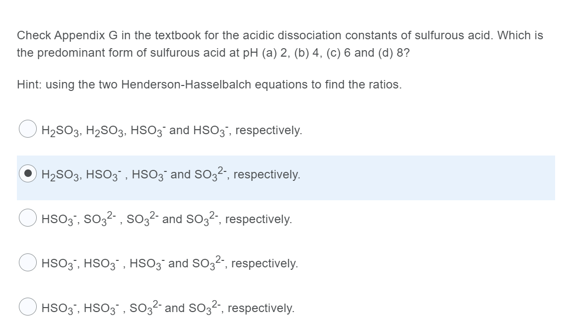Check Appendix G in the textbook for the acidic dissociation constants of sulfurous acid. Which is
the predominant form of sulfurous acid at pH (a) 2, (b) 4, (c) 6 and (d) 8?
Hint: using the two Henderson-Hasselbalch equations to find the ratios.
H2SO3, H2SO3, HSO3¯ and HSO3', respectively.
H2SO3, HSO3", HSO3¯ and SO32-, respectively.
HSO3", SO32- , so32- and So32", respectively.
O HSO3', HSO3` , HSO3¯ and SO3²", respectively.
HSO3", HSO3" , SO3²- and SO32", respectively.
