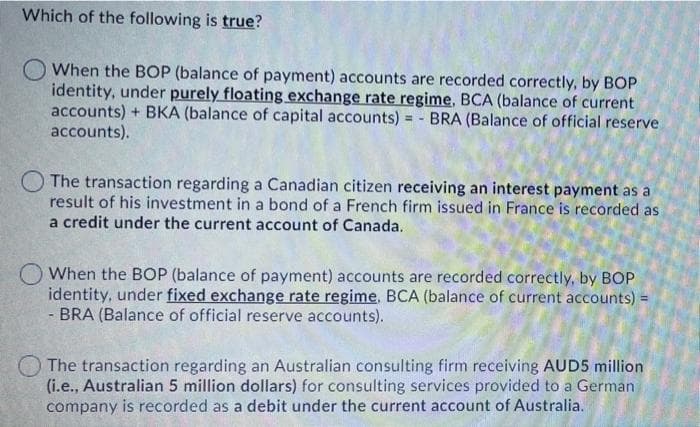 Which of the following is true?
O When the BOP (balance of payment) accounts are recorded correctly, by BOP
identity, under purely floating exchange rate regime, BCA (balance of current
accounts) + BKA (balance of capital accounts) = - BRA (Balance of official reserve
accounts).
The transaction regarding a Canadian citizen receiving an interest payment as a
result of his investment in a bond of a French firm issued in France is recorded as
a credit under the current account of Canada.
When the BOP (balance of payment) accounts are recorded correctly, by BOP
identity, under fixed exchange rate regime. BCA (balance of current accounts) =
- BRA (Balance of official reserve accounts).
The transaction regarding an Australian consulting firm receiving AUD5 million
(i.e., Australian 5 million dollars) for consulting services provided to a German
company is recorded as a debit under the current account of Australia.
