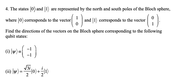 4. The states |0) and |1) are represented by the north and south poles of the Bloch sphere,
where |0) corresponds to the vector|
and |1) corresponds to the vector
Find the directions of the vectors on the Bloch sphere corresponding to the following
qubit states:
(i) [w) =
V3i,
(ii) \w)=
