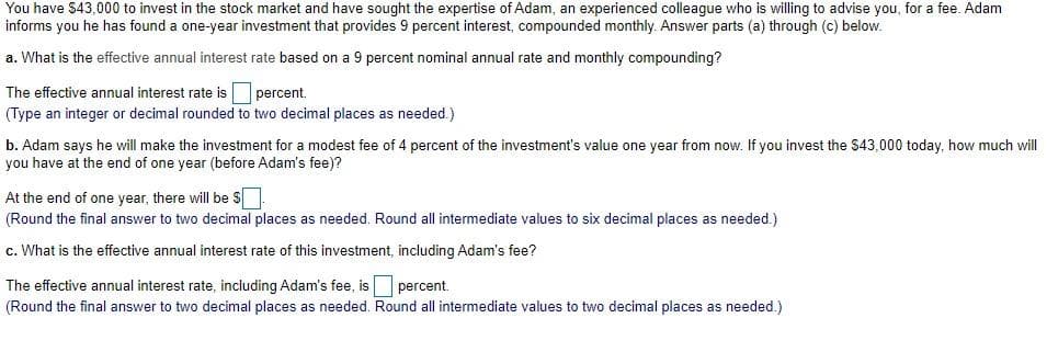 You have $43,000 to invest in the stock market and have sought the expertise of Adam, an experienced colleague who is willing to advise you, for a fee. Adam
informs you he has found a one-year investment that provides 9 percent interest, compounded monthly. Answer parts (a) through (c) below.
a. What is the effective annual interest rate based on a 9 percent nominal annual rate and monthly compounding?
The effective annual interest rate is percent.
(Type an integer or decimal rounded to two decimal places as needed.)
b. Adam says he will make the investment for a modest fee of 4 percent of the investment's value one year from now. If you invest the $43,000 today, how much will
you have at the end of one year (before Adam's fee)?
At the end of one year, there will be S
(Round the final answer to two decimal places as needed. Round all intermediate values to six decimal places as needed.)
c. What is the effective annual interest rate of this investment, including Adam's fee?
The effective annual interest rate, including Adam's fee, is percent.
(Round the final answer to two decimal places as needed. Round all intermediate values to two decimal places as needed.)
