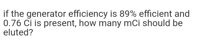 if the generator efficiency is 89% efficient and
0.76 Ci is present, how many mCi should be
eluted?
