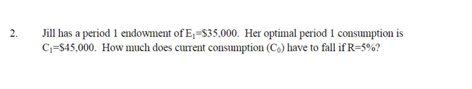 Jill has a period 1 endowment of E1=$35,000. Her optimal period 1 consumption is
C1=$45,000. How much does current consumption (Co) have to fall if R=5%?
2.
