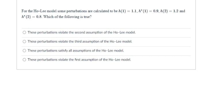 For the Ho-Lee model some perturbations are calculated to be h(1) = 1.1, h" (1) = 0.9, h(2) = 1.2 and
h' (2) = 0.8. Which of the following is true?
%3D
%3D
These perturbations violate the second assumption of the Ho-Lee model.
These perturbations violate the third assumption of the Ho-Lee model.
These perturbations satisfy all assumptions of the Ho-Lee model.
O These perturbations violate the first assumption of the Ho-Lee model.
