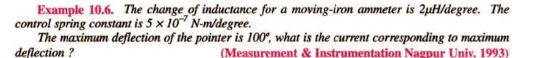 Example 10.6. The change of inductance for a moving-iron ammeter is 2µH/degree. The
control spring constant is 5 x 107 N-m/degree.
The maximum deflection of the pointer is 100°, what is the current corresponding to maximum
deflection ?
(Measurement & Instrumentation Nagpur Univ. 1993)