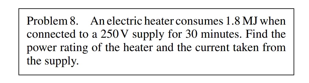 Problem 8. An electric heater consumes 1.8 MJ when
connected to a 250 V supply for 30 minutes. Find the
power rating of the heater and the current taken from
the supply.
