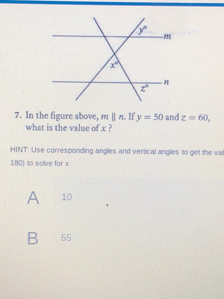 7. In the figure above, m || n. If y 50 and z 60,
what is the value of x ?
HINT: Use corresponding angles and vertical angles to get the val
180) to solve for x.
A
10
55
B
