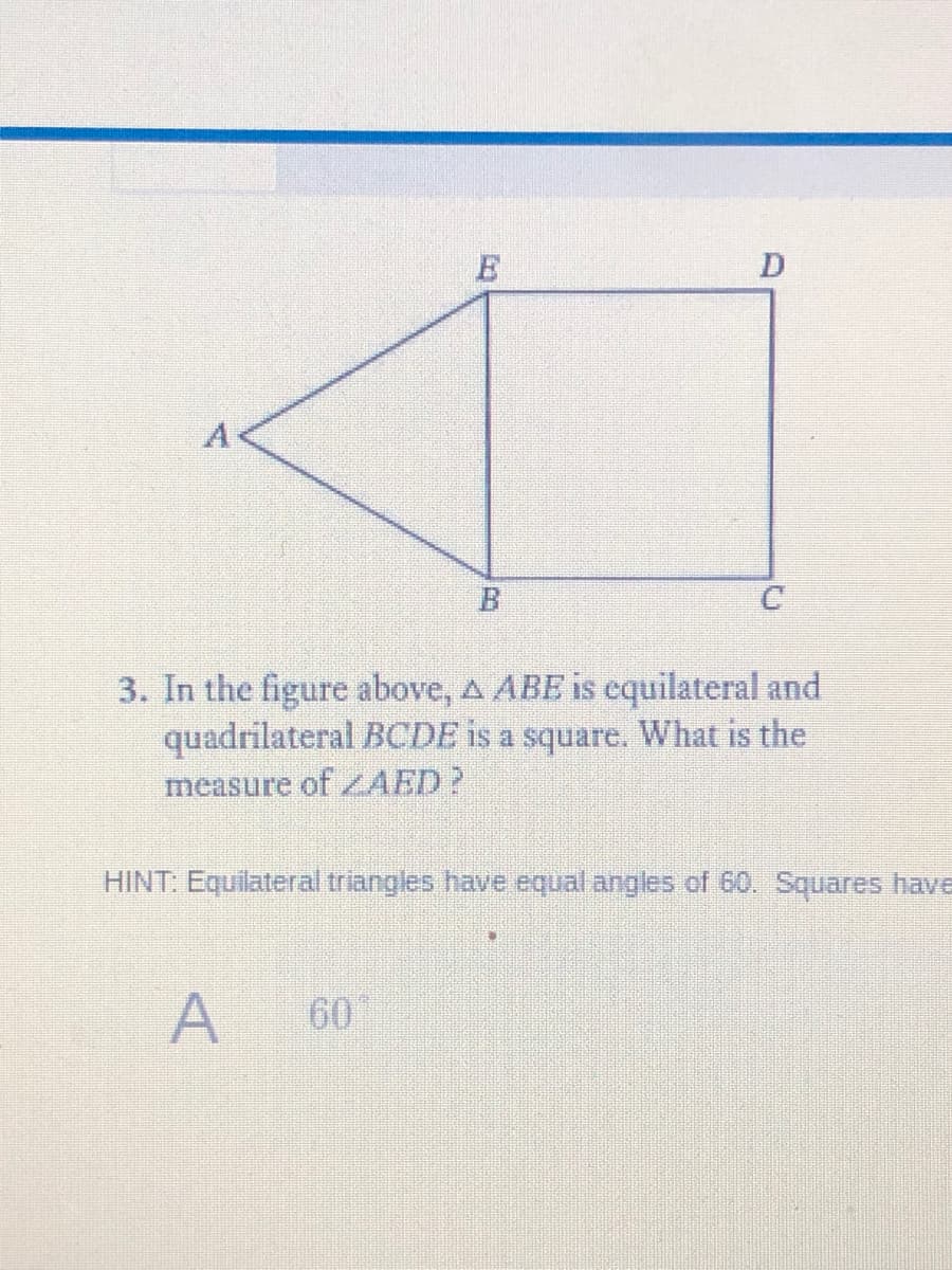A
3. In the figure above, A ABE is cquilateral and
quadrilateral BCDE is a square. What is the
measure of AED?
HINT: Equilateral triangles have equal angles of 60. Squares have
A
60
