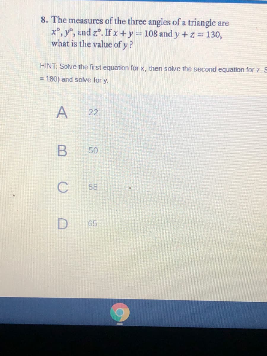 8. The measures of the three angles of a triangle are
x°, y°, and z°. Ifx+y 108 and y+z 130,
what is the value of y?
HINT: Solve the first equation for x, then solve the second equation for z. S
= 180) and solve for y.
A
22
В
50
58
65
