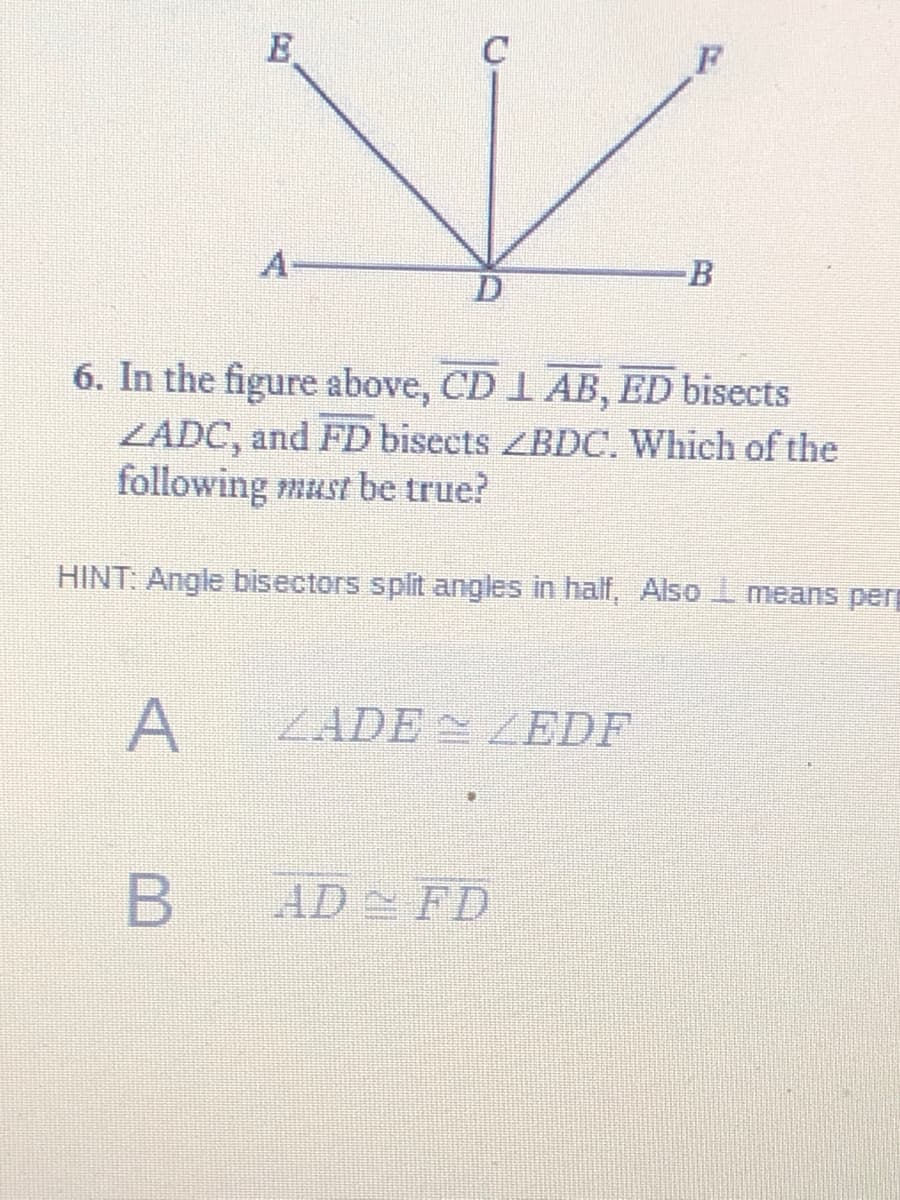 E
A
B
6. In the figure above, CD 1 AB, ED bisects
ZÁDC, and FD bisects ZBDC. Which of the
following must be true?
HINT: Angle bisectors split angles in half, Also I means perp
ZADEZEDF
B AD FD
