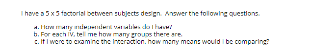 I have a 5 x 5 factorial between subjects design. Answer the following questions.
a. How many independent variables do I have?
b. For each IV, tell me how many groups there are.
c. If I were to examine the interaction, how many means would I be comparing?
