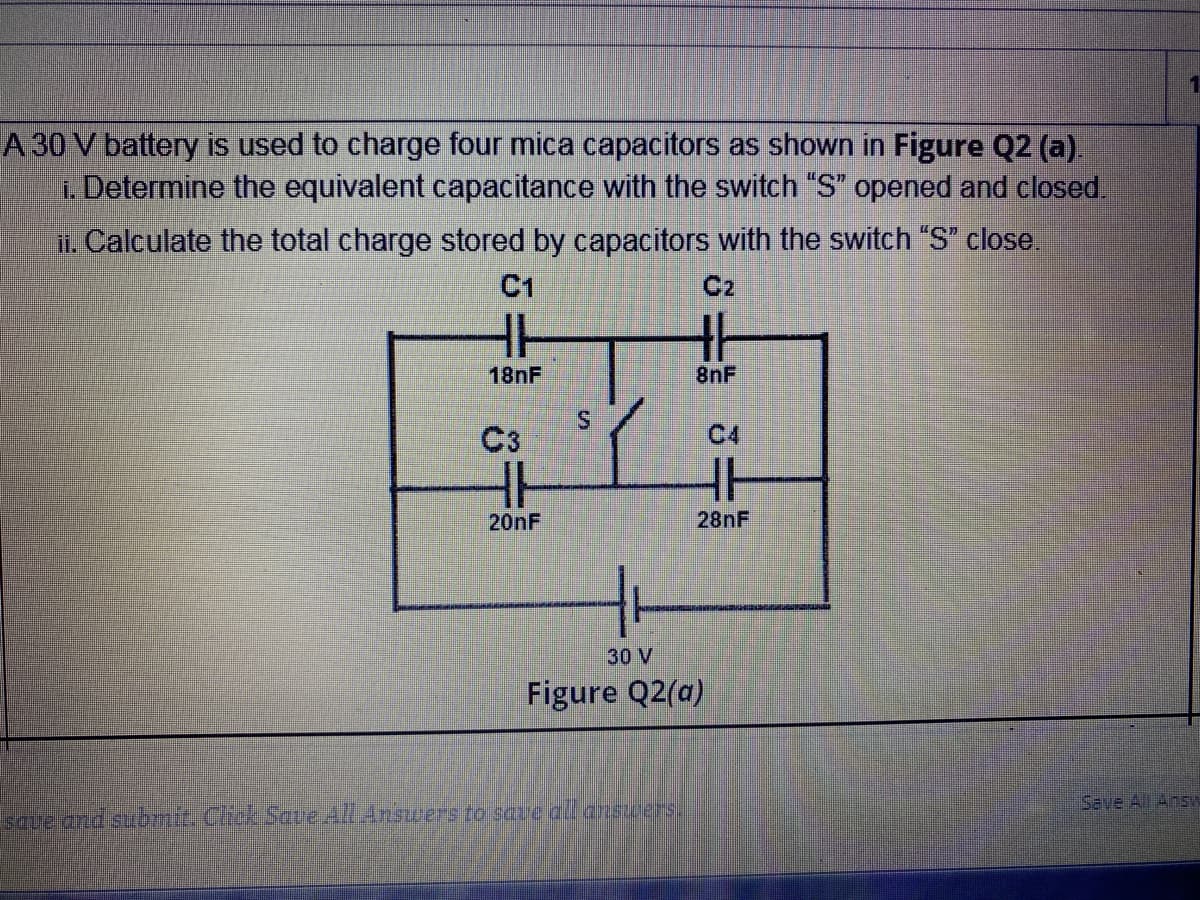 1.
A 30 V battery is used to charge four mica capacitors as shown in Figure Q2 (a).
i. Determine the equivalent capacitance with the switch "S" opened and closed.
i. Calculate the total charge stored by capacitors with the switch "S" close.
C1
C2
18NF
8nF
C3
C4
20NF
28NF
30 V
Figure Q2(a)
Save All Answ
Laueand suomit. CrckScve AllAnscers fo save al answers.
