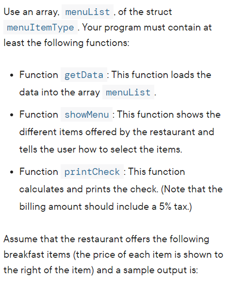 Use an array, menulist , of the struct
menuItemType . Your program must contain at
least the following functions:
• Function getData : This function loads the
data into the array menulist .
• Function showMenu : This function shows the
different items offered by the restaurant and
tells the user how to select the items.
Function printCheck : This function
calculates and prints the check. (Note that the
billing amount should include a 5% tax.)
Assume that the restaurant offers the following
breakfast items (the price of each item is shown to
the right of the item) and a sample output is:
