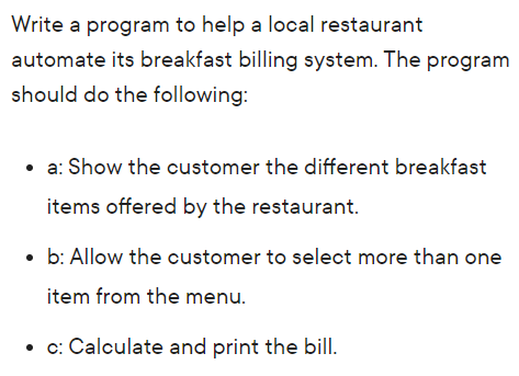 Write a program to help a local restaurant
automate its breakfast billing system. The program
should do the following:
• a: Show the customer the different breakfast
items offered by the restaurant.
• b: Allow the customer to select more than one
item from the menu.
• c: Calculate and print the bill.
