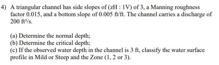 4) A triangular channel has side slopes of (zH : 1V) of 3, a Manning roughness
factor 0.015, and a bottom slope of 0.005 ft/ft. The channel carries a discharge of
200 ft/s.
(a) Determine the normal depth;
(b) Determine the critical depth;
(c) If the observed water depth in the channel is 3 ft, classify the water surface
profile in Mild or Steep and the Zone (1, 2 or 3).
