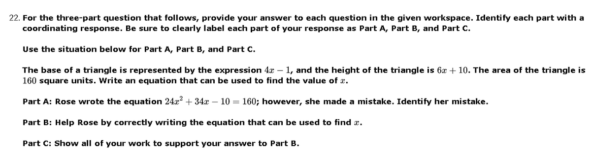 22. For the three-part question that follows, provide your answer to each question in the given workspace. Identify each part with a
coordinating response. Be sure to clearly label each part of your response as Part A, Part B, and Part C.
Use the situation belovw for Part A, Part B, and Part C.
The base of a triangle is represented by the expression 4x – 1, and the height of the triangle is 6x + 10. The area of the triangle is
160 square units. Write an equation that can be used to find the value of x.
Part A: Rose wrote the equation 24x + 34x – 10 = 160; however, she made a mistake. Identify her mistake.
Part B: Help Rose by correctly writing the equation that can be used to find x.
Part C: Show all of your work to support your answer to Part B.
