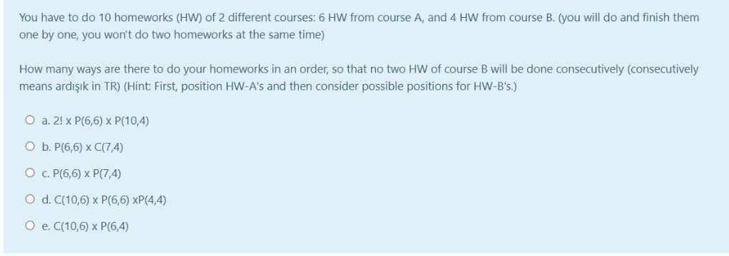 You have to do 10 homeworks (HW) of 2 different courses: 6 HW from course A, and 4 HW from course B. (you will do and finish them
one by one, you won't do two homeworks at the same time)
How many ways are there to do your homeworks in an order, so that no two HW of course B will be done consecutively (consecutively
means ardışık in TR) (Hint: First, position HW-A's and then consider possible positions for HW-B's.)
O a. 2! x P(6,6) x P(10,4)
O b. P(6,6) x C(7,4)
O c. P(6,6) x P(7,4)
O d. C(10,6) x P(6,6) xP(4,4)
O e. C(10,6) x P(6,4)
