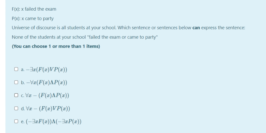 F(x): x failed the exam
P(X): x came to party
Universe of discourse is all students at your school. Which sentence or sentences below can express the sentence:
None of the students at your school "failed the exam or came to party"
(You can choose 1 or more than 1 items)
O a. –3¤(F(x)VP(x))
O b. -Væ(F(x)AP(x))
O c. Væ – (F(x)AP(x))
O d. Væ – (F(x)VP(x))
O e. (-3¤F(x))A(-3¤P(x))
