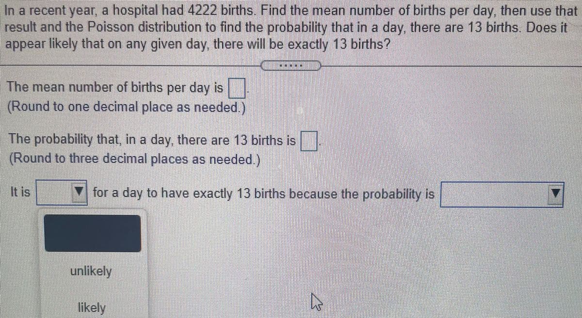 In a recent year, a hospital had 4222 births. Find the mean number of births per day, then use that
result and the Poisson distribution to find the probability that in a day, there are 13 births. Does it
appear likely that on any given day, there will be exactly 13 births?
*****
The mean number of births per day is
(Round to one decimal place as needed.)
The probability that, in a day, there are 13 births is
(Round to three decimal places as needed.)
It is
for a day to have exactly 13 births because the probability is
unlikely
likely
